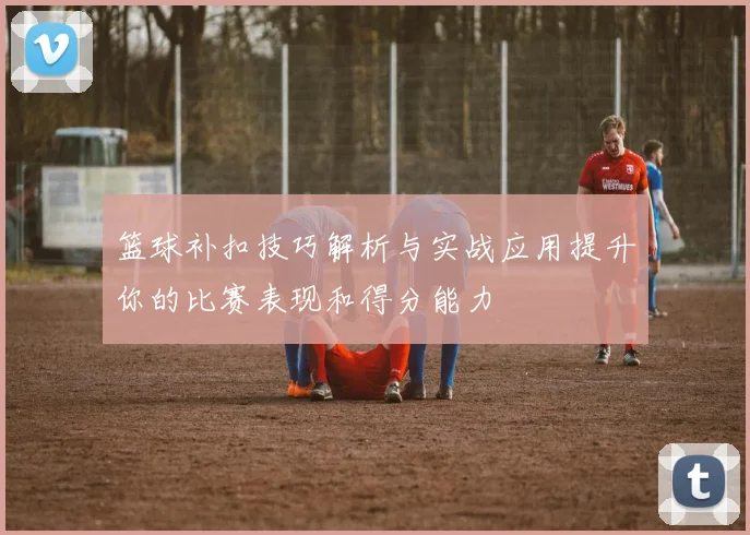 篮球补扣技巧解析与实战应用提升你的比赛表现和得分能力