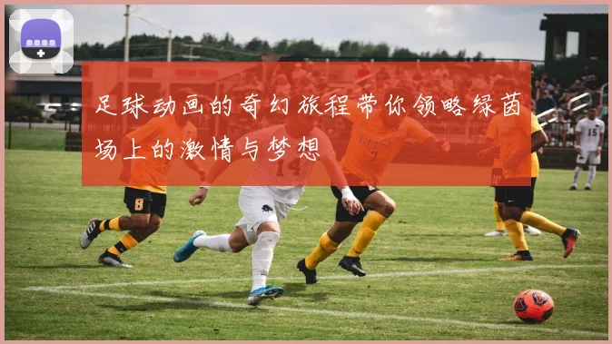 足球动画的奇幻旅程带你领略绿茵场上的激情与梦想
