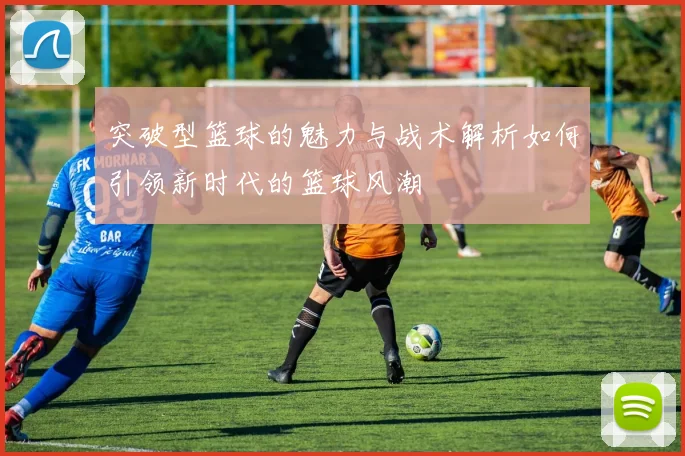 突破型篮球的魅力与战术解析如何引领新时代的篮球风潮