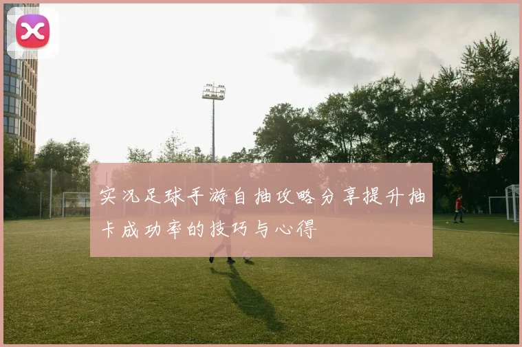 实况足球手游自抽攻略分享提升抽卡成功率的技巧与心得