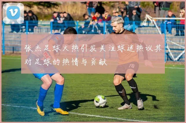 张杰足球火热引发关注球迷热议其对足球的热情与贡献