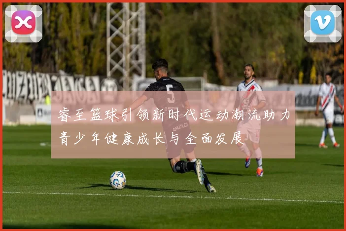睿至篮球引领新时代运动潮流助力青少年健康成长与全面发展