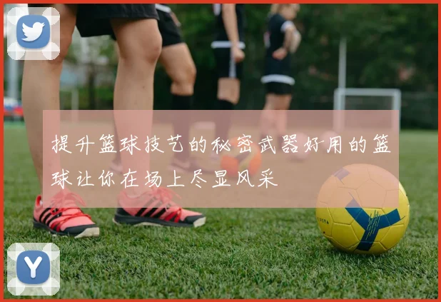 提升篮球技艺的秘密武器好用的篮球让你在场上尽显风采