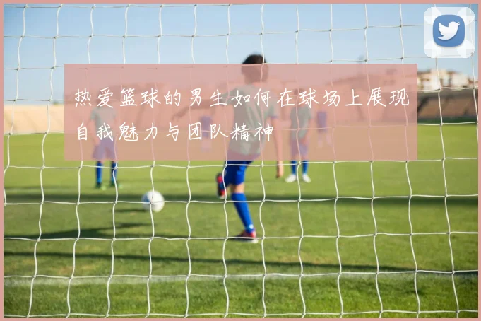 热爱篮球的男生如何在球场上展现自我魅力与团队精神