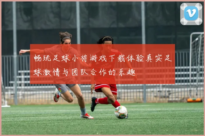畅玩足球小将游戏下载体验真实足球激情与团队合作的乐趣