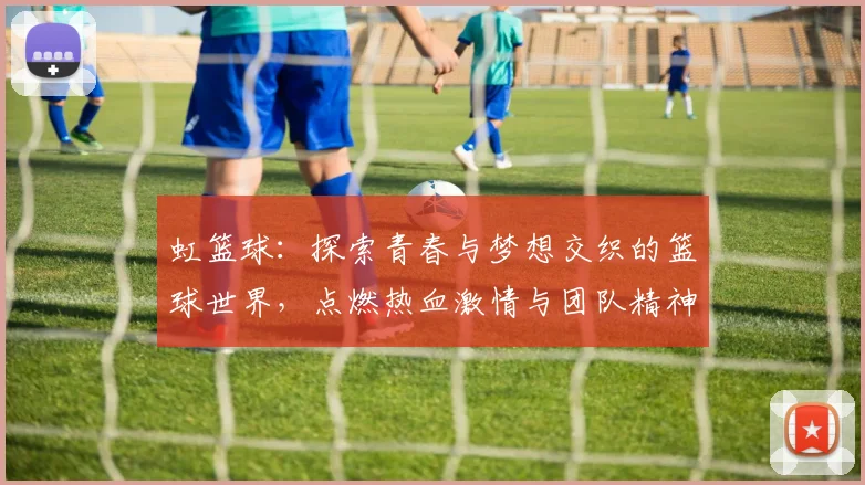 虹篮球：探索青春与梦想交织的篮球世界，点燃热血激情与团队精神