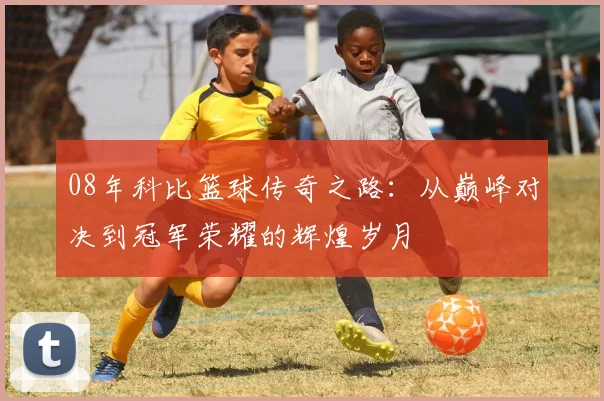 08年科比篮球传奇之路：从巅峰对决到冠军荣耀的辉煌岁月