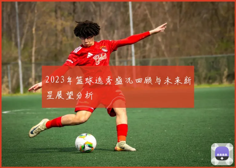 2023年篮球选秀盛况回顾与未来新星展望分析