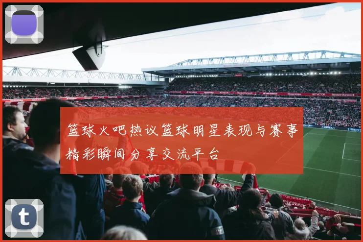 篮球火吧热议篮球明星表现与赛事精彩瞬间分享交流平台